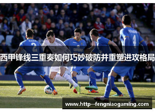 西甲锋线三重奏如何巧妙破防并重塑进攻格局
