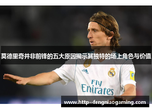 莫德里奇并非前锋的五大原因揭示其独特的场上角色与价值
