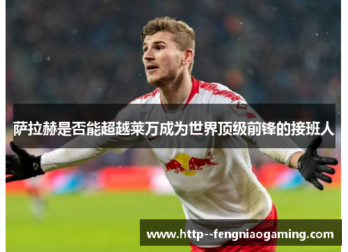 萨拉赫是否能超越莱万成为世界顶级前锋的接班人