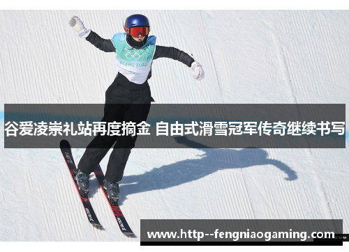 谷爱凌崇礼站再度摘金 自由式滑雪冠军传奇继续书写
