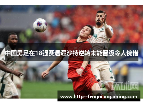 中国男足在18强赛遭遇沙特逆转未能晋级令人惋惜 中国男足在18强赛遭遇沙特逆转未能晋级令人惋惜