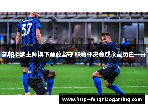 凯帕拒绝主帅换下勇敢坚守 联赛杯决赛成永载历史一幕