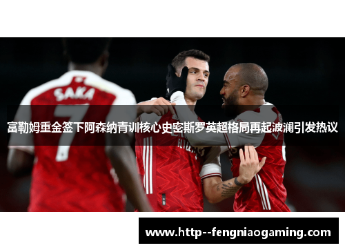 富勒姆重金签下阿森纳青训核心史密斯罗英超格局再起波澜引发热议