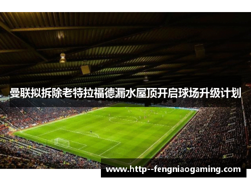 曼联拟拆除老特拉福德漏水屋顶开启球场升级计划 曼联拟拆除老特拉福德漏水屋顶开启球场升级计划