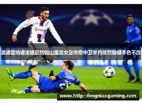 温迪雷纳德坐镇后防如山里昂女足传奇中卫岁月依然稳健本色不改