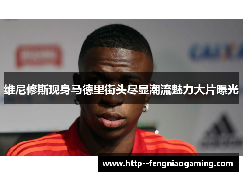 维尼修斯现身马德里街头尽显潮流魅力大片曝光