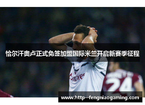 恰尔汗奥卢正式免签加盟国际米兰开启新赛季征程